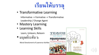 เรียนให้บรรลุ
• Transformative Learning
Informative -> Formative -> Transformative
Leadership / Change Agent
• Mastery Learning
• Learning Skills
Learn, Unlearn, Relearn
• มนุษย์ระดับ ๖
Moral Develoment of Lawrence Kohlberg
 