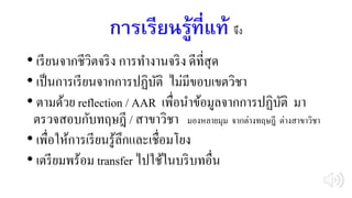 การเรียนรู้ที่แท้ จึง
• เรียนจากชีวิตจริง การทางานจริง ดีที่สุด
• เป็นการเรียนจากการปฏิบัติ ไม่มีขอบเขตวิชา
• ตามด้วย reflection / AAR เพื่อนาข้อมูลจากการปฏิบัติ มา
ตรวจสอบกับทฤษฎี / สาขาวิชา มองหลายมุม จากต่างทฤษฎี ต่างสาขาวิชา
• เพื่อให้การเรียนรู้ลึกและเชื่อมโยง
• เตรียมพร้อม transfer ไปใช้ในบริบทอื่น
 