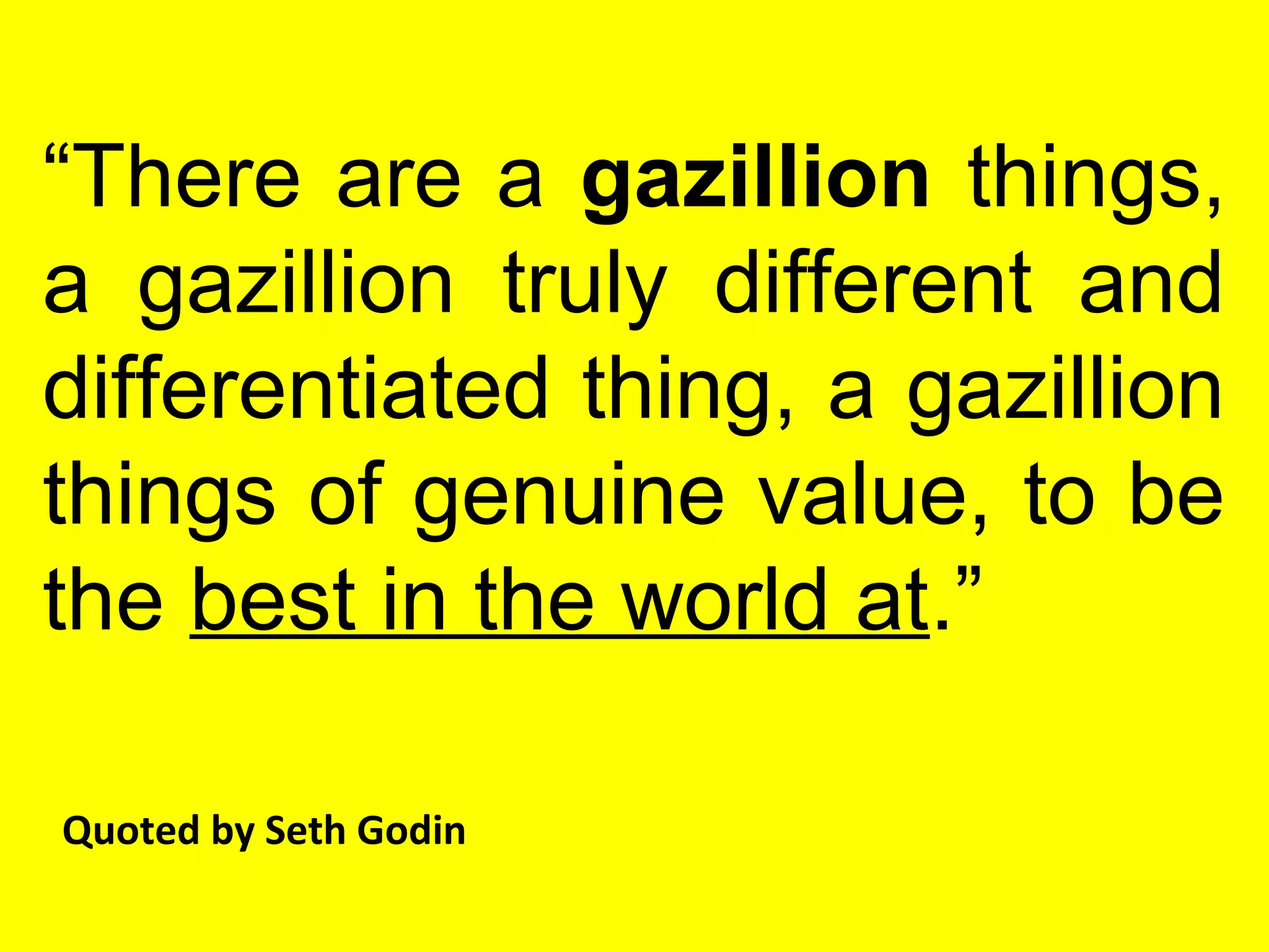 “There are a gazillion things,
a gazillion truly different and
differentiated thing, a gazillion
things of genuine value, to be
the best in the world at.”
Quoted by Seth Godin
 