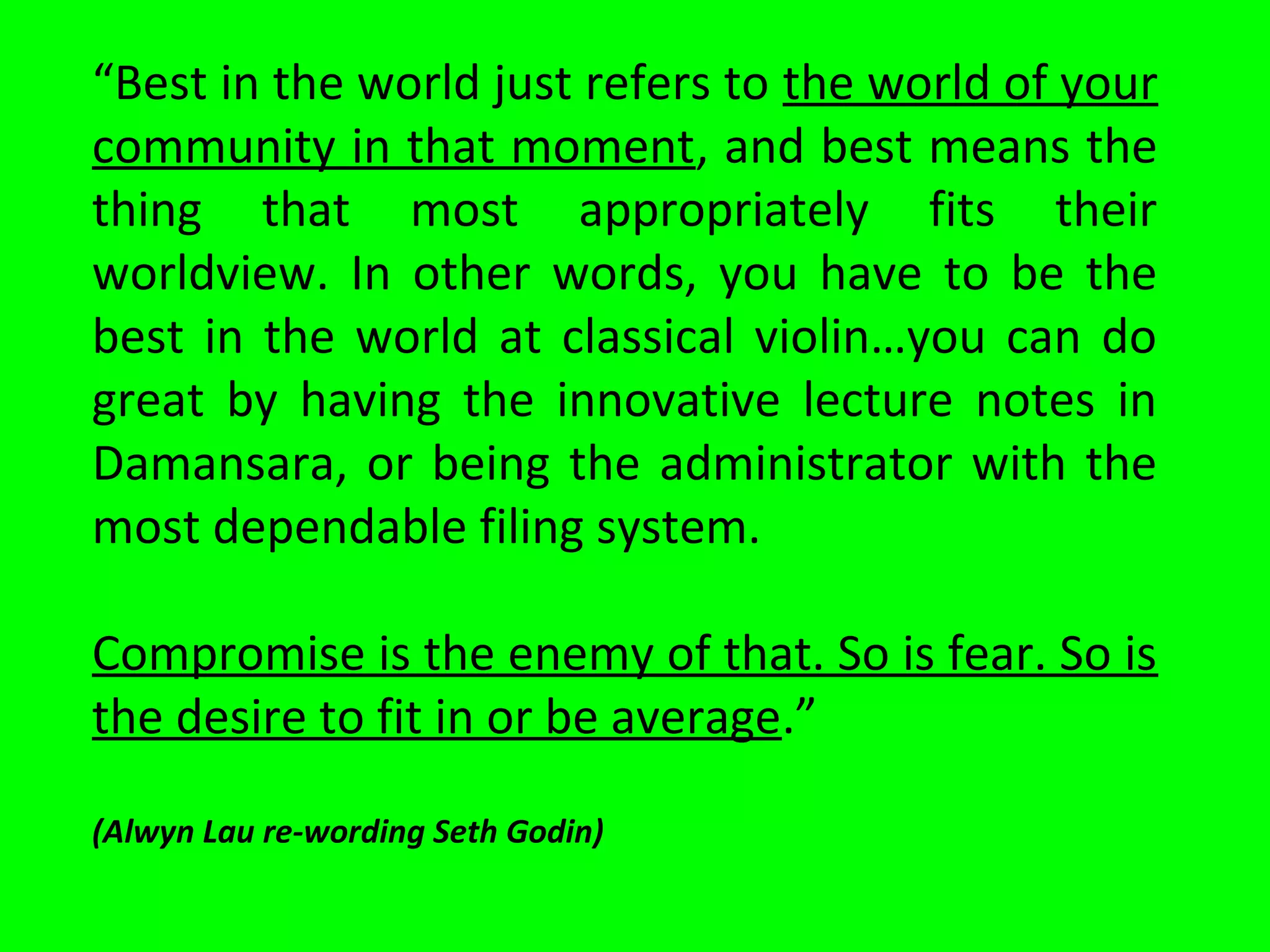 “Best in the world just refers to the world of your
community in that moment, and best means the
thing that most appropriately fits their
worldview. In other words, you have to be the
best in the world at classical violin…you can do
great by having the innovative lecture notes in
Damansara, or being the administrator with the
most dependable filing system.
Compromise is the enemy of that. So is fear. So is
the desire to fit in or be average.”
(Alwyn Lau re-wording Seth Godin)
 