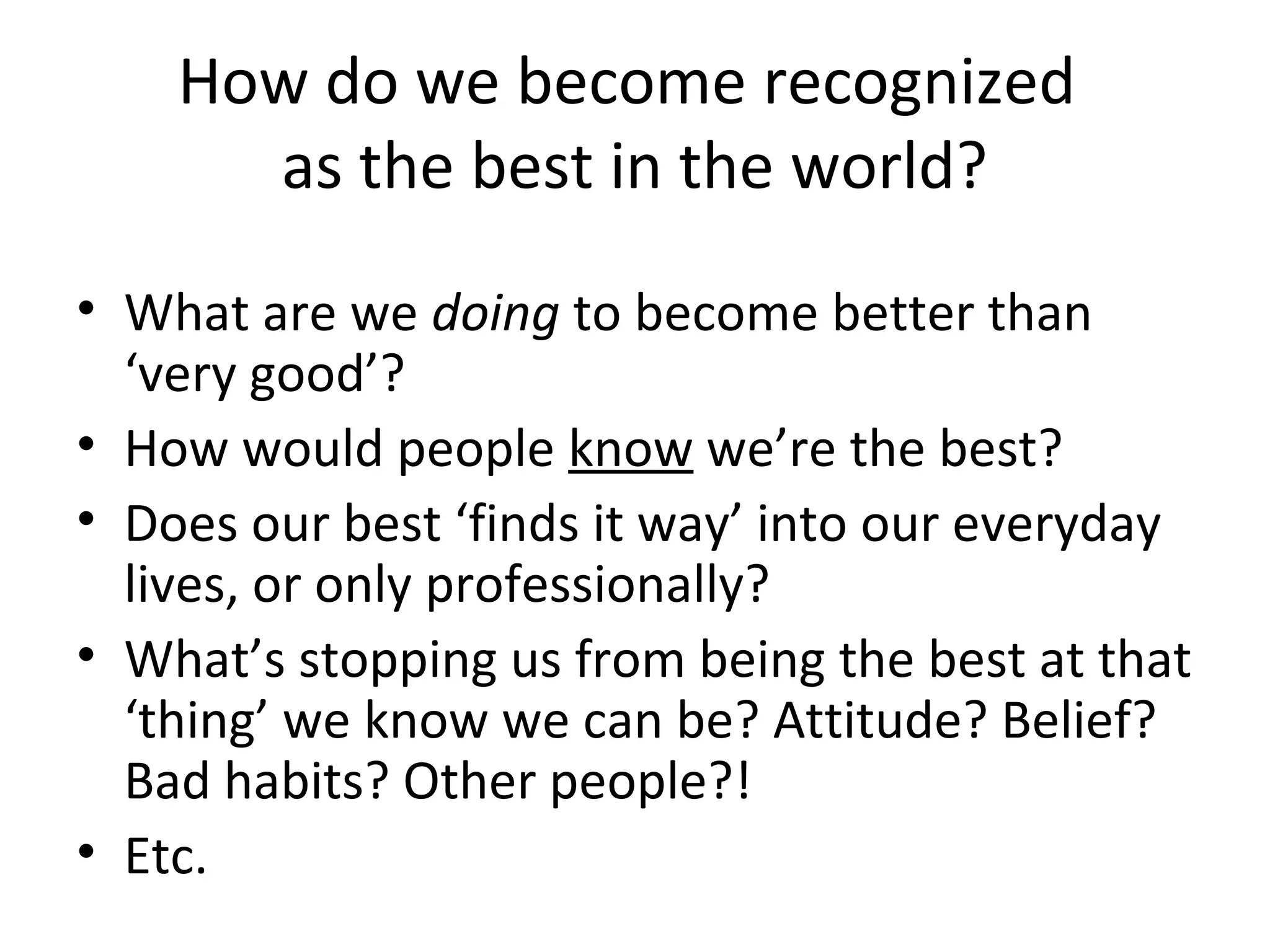 How do we become recognized
as the best in the world?
• What are we doing to become better than
‘very good’?
• How would people know we’re the best?
• Does our best ‘finds it way’ into our everyday
lives, or only professionally?
• What’s stopping us from being the best at that
‘thing’ we know we can be? Attitude? Belief?
Bad habits? Other people?!
• Etc.
 