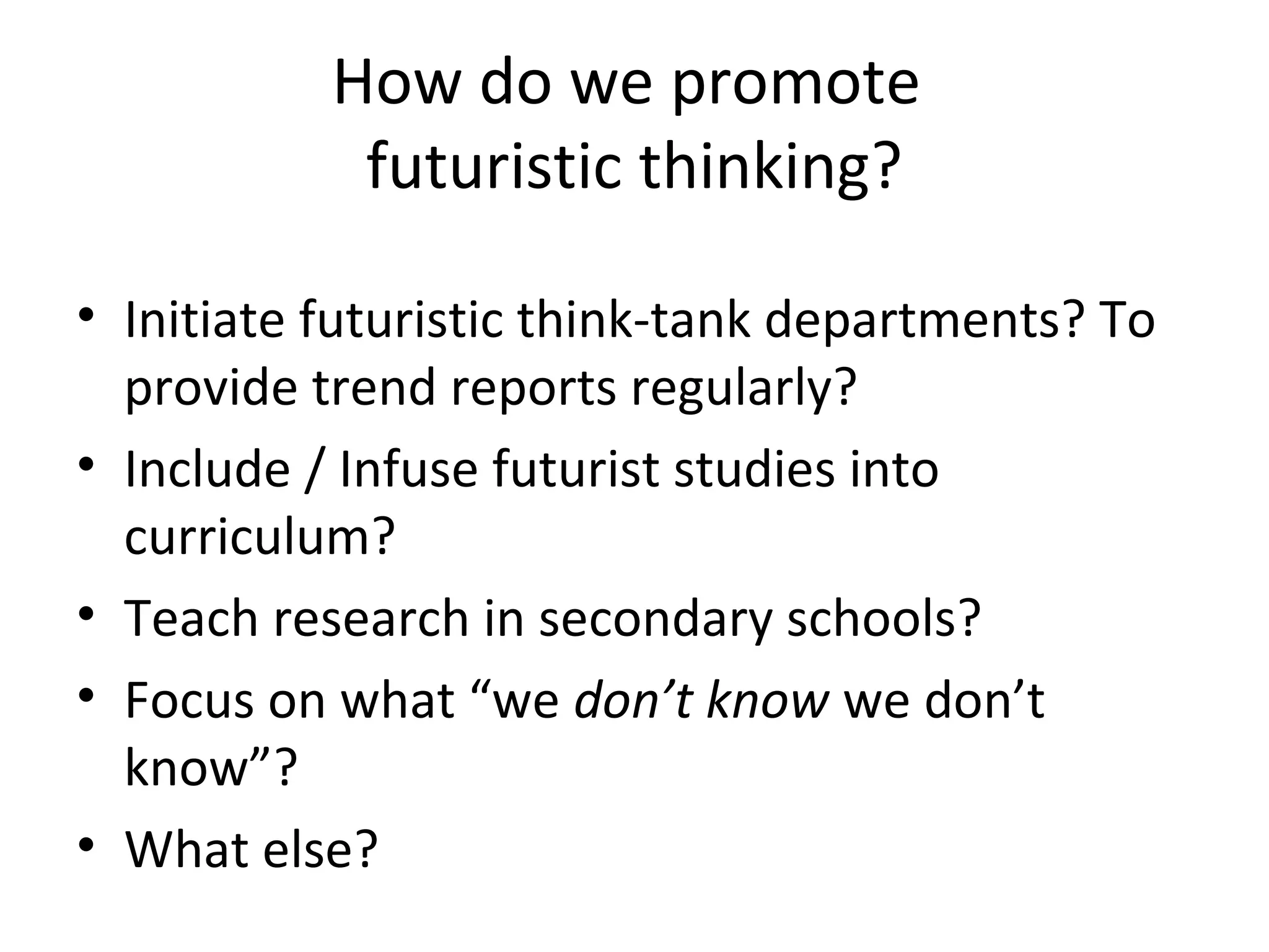 How do we promote
futuristic thinking?
• Initiate futuristic think-tank departments? To
provide trend reports regularly?
• Include / Infuse futurist studies into
curriculum?
• Teach research in secondary schools?
• Focus on what “we don’t know we don’t
know”?
• What else?
 