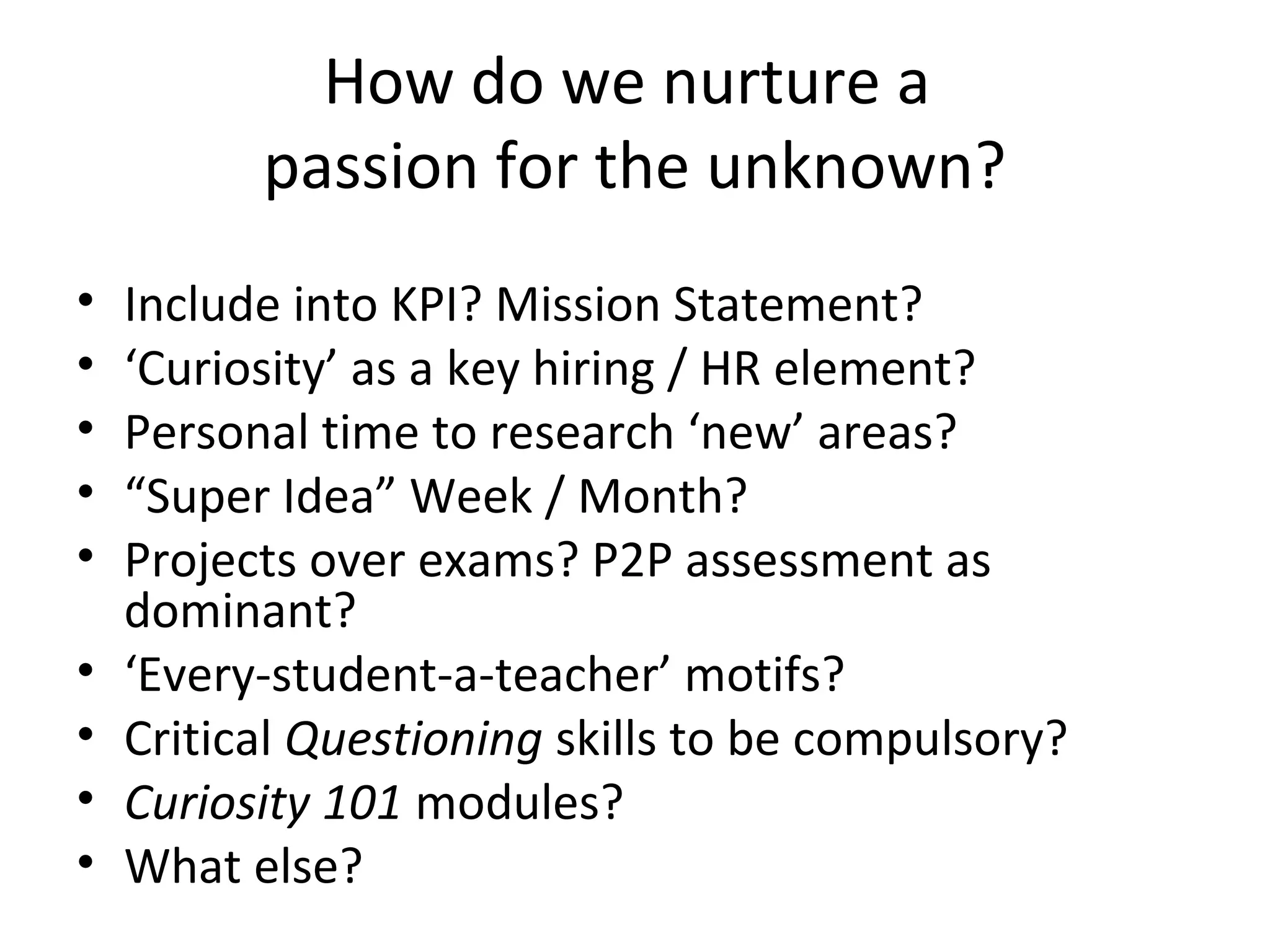 How do we nurture a
passion for the unknown?
• Include into KPI? Mission Statement?
• ‘Curiosity’ as a key hiring / HR element?
• Personal time to research ‘new’ areas?
• “Super Idea” Week / Month?
• Projects over exams? P2P assessment as
dominant?
• ‘Every-student-a-teacher’ motifs?
• Critical Questioning skills to be compulsory?
• Curiosity 101 modules?
• What else?
 
