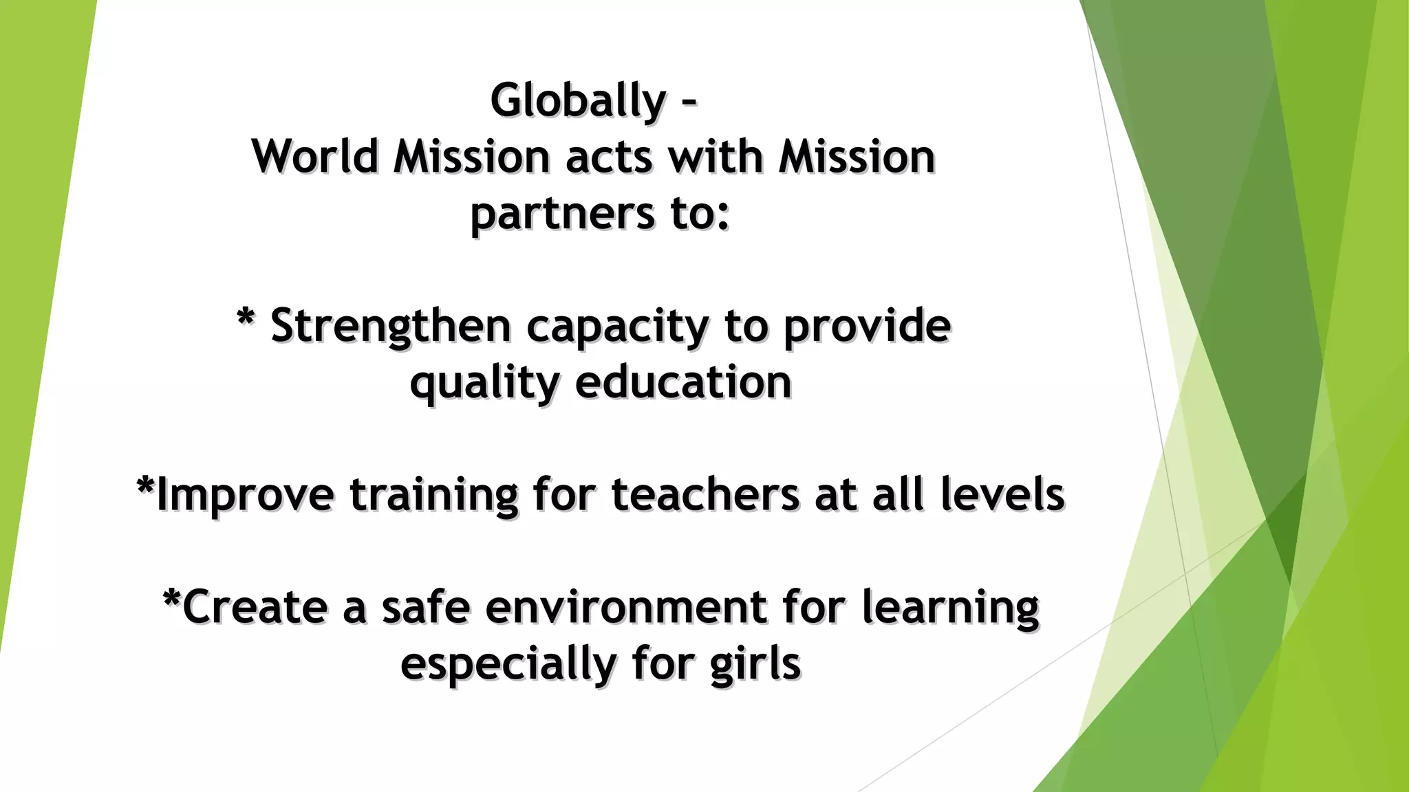 Globally –Globally –
World Mission acts with MissionWorld Mission acts with Mission
partners to:partners to:
* Strengthen capacity to provide* Strengthen capacity to provide
quality educationquality education
*Improve training for teachers at all levels*Improve training for teachers at all levels
*Create a safe environment for learning*Create a safe environment for learning
especially for girlsespecially for girls
 