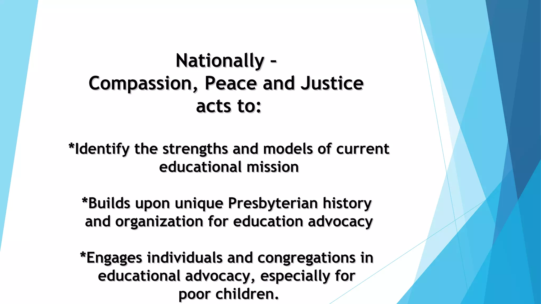 Nationally –Nationally –
Compassion, Peace and JusticeCompassion, Peace and Justice
acts to:acts to:
*Identify the strengths and models of current*Identify the strengths and models of current
educational missioneducational mission
*Builds upon unique Presbyterian history*Builds upon unique Presbyterian history
and organization for education advocacyand organization for education advocacy
*Engages individuals and congregations in*Engages individuals and congregations in
educational advocacy, especially foreducational advocacy, especially for
poor children.poor children.
 