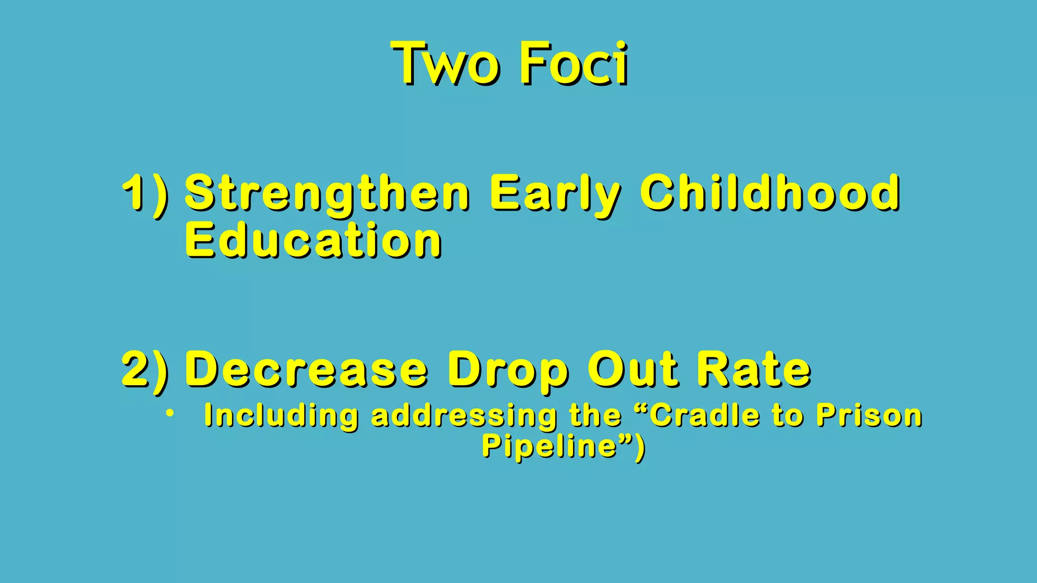 Two FociTwo Foci
1)1) Strengthen Early ChildhoodStrengthen Early Childhood
EducationEducation
2)2) Decrease Drop Out RateDecrease Drop Out Rate
• Including addressing the “Cradle to PrisonIncluding addressing the “Cradle to Prison
Pipeline”)Pipeline”)
 