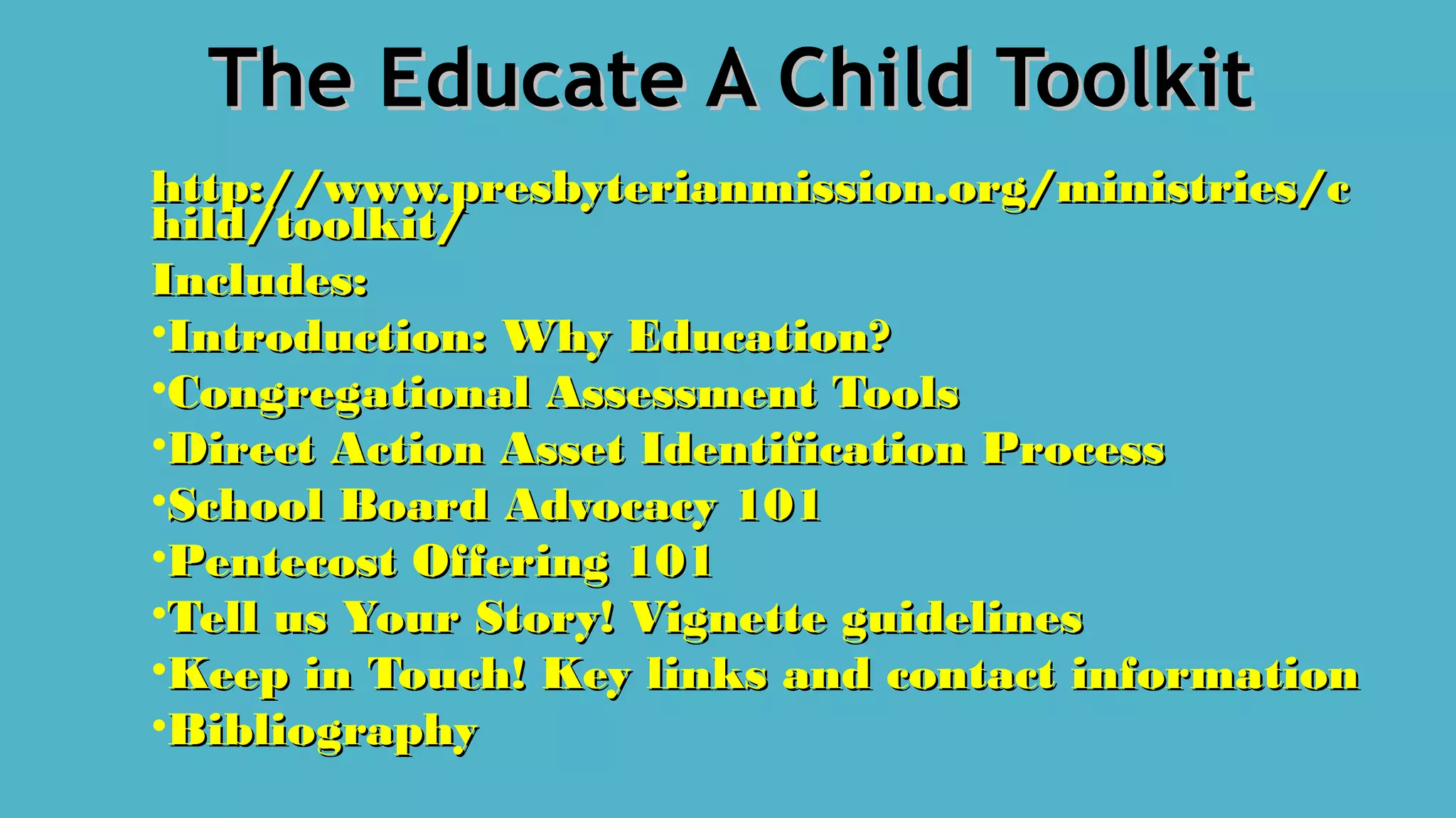 The Educate A Child ToolkitThe Educate A Child Toolkit
http://www.presbyterianmission.org/ministries/chttp://www.presbyterianmission.org/ministries/c
hild/toolkit/hild/toolkit/
Includes:Includes:
•Introduction: Why Education?Introduction: Why Education?
•Congregational Assessment ToolsCongregational Assessment Tools
•Direct Action Asset Identification ProcessDirect Action Asset Identification Process
•School Board Advocacy 101School Board Advocacy 101
•Pentecost Offering 101Pentecost Offering 101
•Tell us Your Story! Vignette guidelinesTell us Your Story! Vignette guidelines
•Keep in Touch! Key links and contact informationKeep in Touch! Key links and contact information
•BibliographyBibliography
 