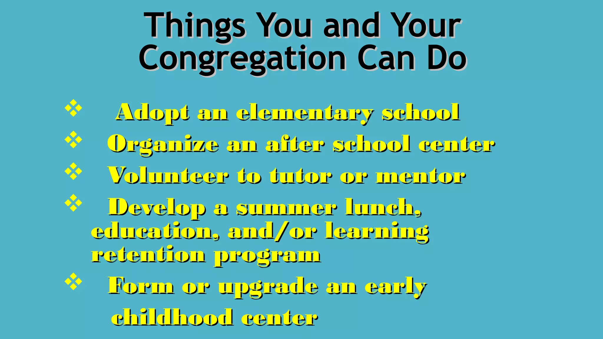 Things You and YourThings You and Your
Congregation Can DoCongregation Can Do
 Adopt an elementary schoolAdopt an elementary school
 Organize an after school centerOrganize an after school center
 Volunteer to tutor or mentorVolunteer to tutor or mentor
 Develop a summer lunch,Develop a summer lunch,
education, and/or learningeducation, and/or learning
retention programretention program
 Form or upgrade an earlyForm or upgrade an early
childhood centerchildhood center
 