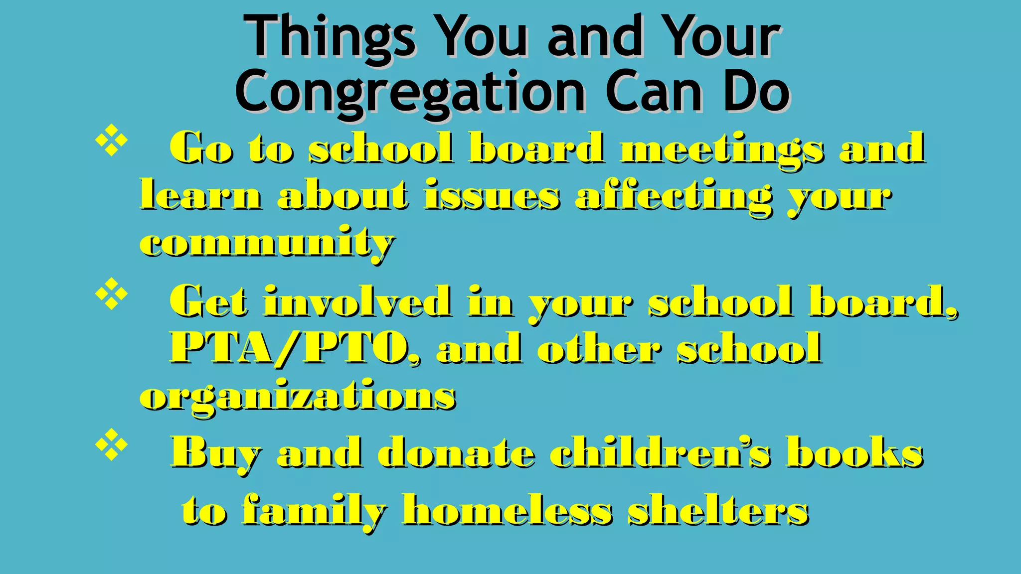 Things You and YourThings You and Your
Congregation Can DoCongregation Can Do
 Go to school board meetings andGo to school board meetings and
learn about issues affecting yourlearn about issues affecting your
communitycommunity
 Get involved in your school board,Get involved in your school board,
PTA/PTO, and other schoolPTA/PTO, and other school
organizationsorganizations
 Buy and donate children’s booksBuy and donate children’s books
to family homeless sheltersto family homeless shelters
 