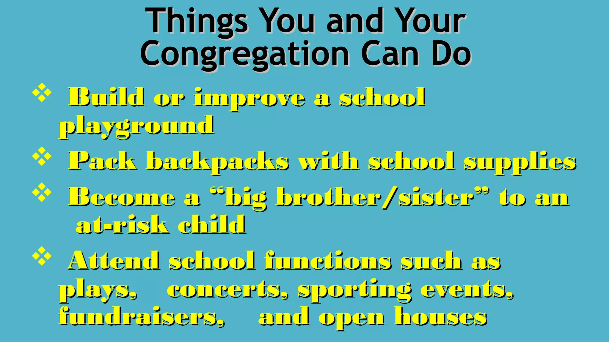 Things You and YourThings You and Your
Congregation Can DoCongregation Can Do
 Build or improve a schoolBuild or improve a school
playgroundplayground
 Pack backpacks with school suppliesPack backpacks with school supplies
 Become a “big brother/sister” to anBecome a “big brother/sister” to an
at-risk childat-risk child
 Attend school functions such asAttend school functions such as
plays,plays, concerts, sporting events,concerts, sporting events,
fundraisers,fundraisers, and open housesand open houses
 