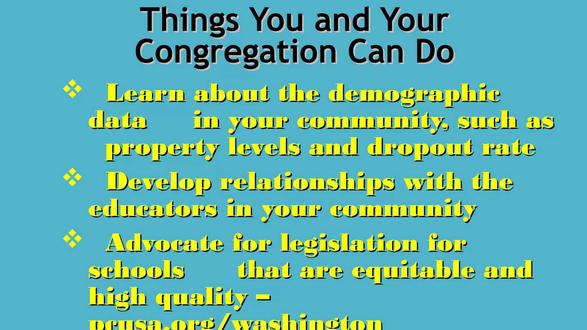 Things You and YourThings You and Your
Congregation Can DoCongregation Can Do
 Learn about the demographicLearn about the demographic
datadata in your community, such asin your community, such as
property levels and dropout rateproperty levels and dropout rate
 Develop relationships with theDevelop relationships with the
educators in your communityeducators in your community
 Advocate for legislation forAdvocate for legislation for
schoolsschools that are equitable andthat are equitable and
high quality –high quality –
 