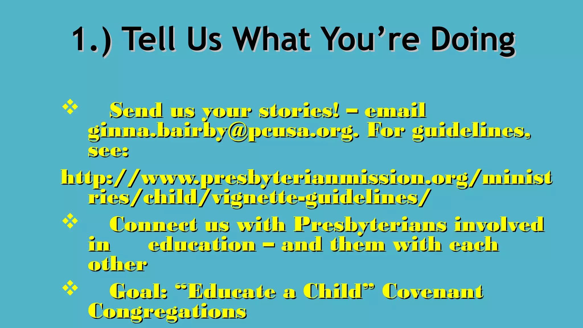 1.) Tell Us What You’re Doing1.) Tell Us What You’re Doing
 Send us your stories! – emailSend us your stories! – email
ginna.bairby@pcusa.org. For guidelines,ginna.bairby@pcusa.org. For guidelines,
see:see:
http://www.presbyterianmission.org/ministhttp://www.presbyterianmission.org/minist
ries/child/vignette-guidelines/ries/child/vignette-guidelines/
 Connect us with Presbyterians involvedConnect us with Presbyterians involved
inin education – and them with eacheducation – and them with each
otherother
 Goal: “Educate a Child” CovenantGoal: “Educate a Child” Covenant
CongregationsCongregations
 