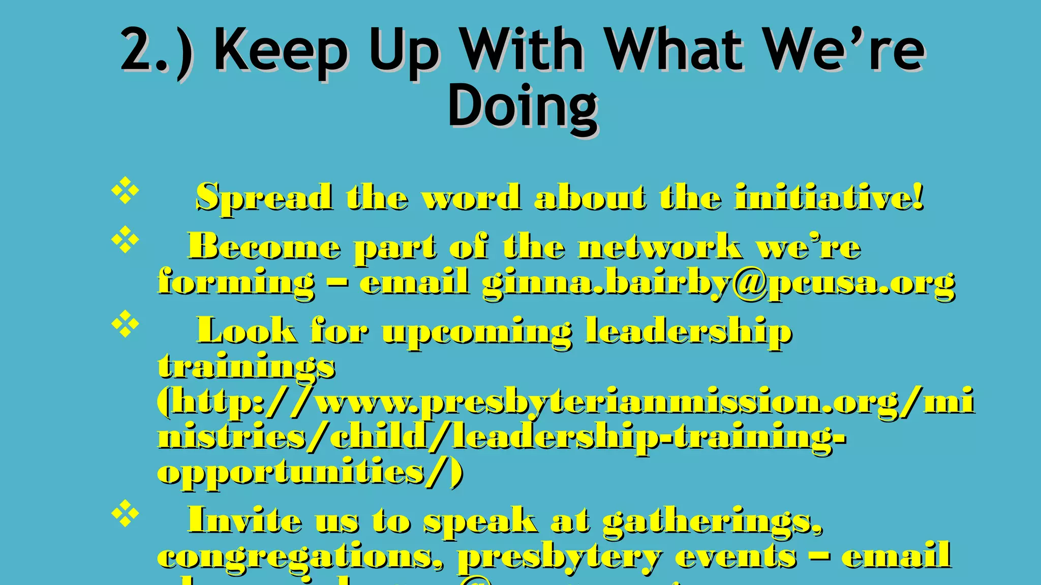2.) Keep Up With What We’re2.) Keep Up With What We’re
DoingDoing
 Spread the word about the initiative!Spread the word about the initiative!
 Become part of the network we’reBecome part of the network we’re
forming – email ginna.bairby@pcusa.orgforming – email ginna.bairby@pcusa.org
 Look for upcoming leadershipLook for upcoming leadership
trainingstrainings
(http://www.presbyterianmission.org/mi(http://www.presbyterianmission.org/mi
nistries/child/leadership-training-nistries/child/leadership-training-
opportunities/)opportunities/)
 Invite us to speak at gatherings,Invite us to speak at gatherings,
congregations, presbytery events – emailcongregations, presbytery events – email
 