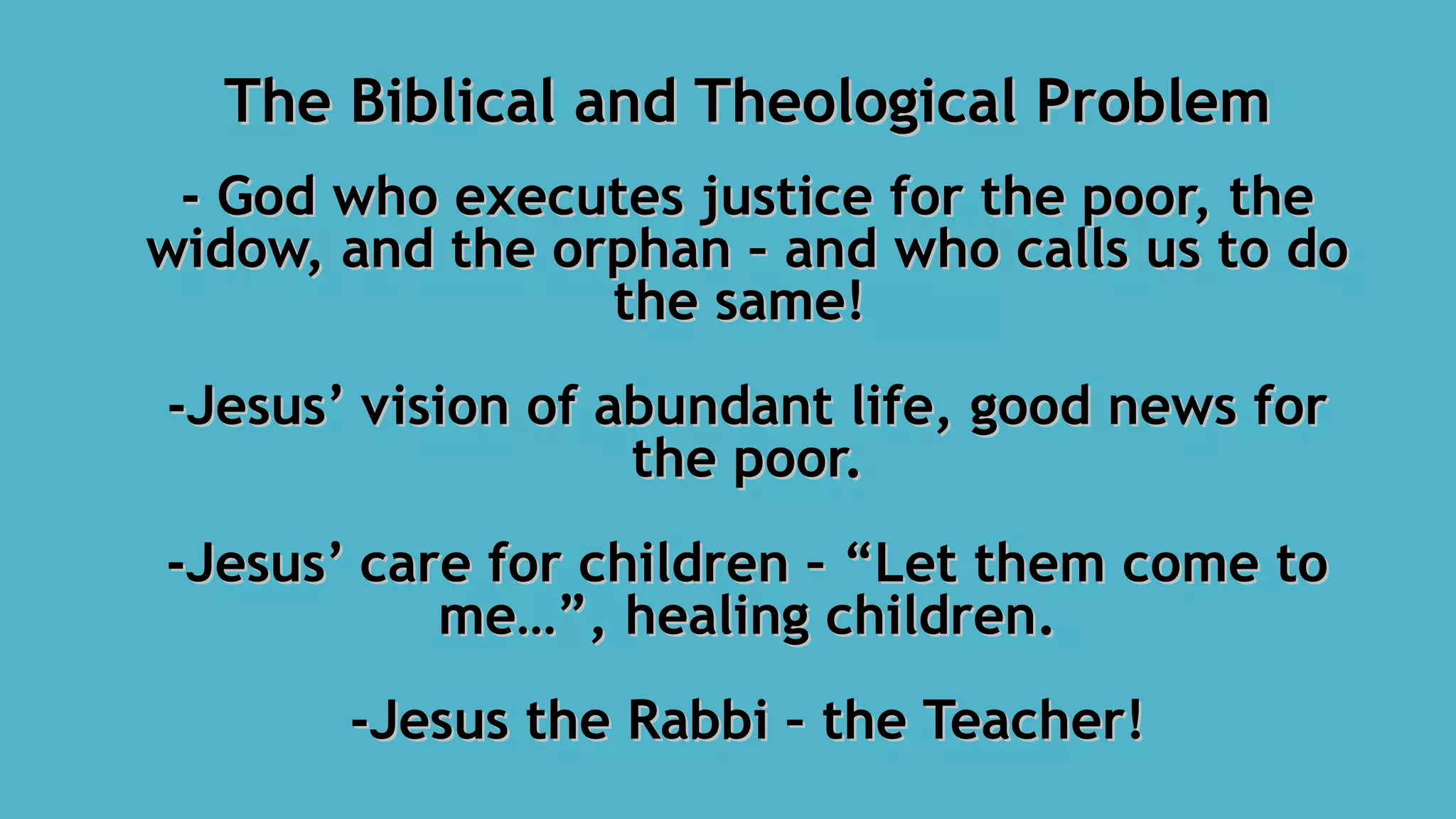 The Biblical and Theological ProblemThe Biblical and Theological Problem
- God who executes justice for the poor, the- God who executes justice for the poor, the
widow, and the orphan – and who calls us to dowidow, and the orphan – and who calls us to do
the same!the same!
-Jesus’ vision of abundant life, good news for-Jesus’ vision of abundant life, good news for
the poor.the poor.
-Jesus’ care for children – “Let them come to-Jesus’ care for children – “Let them come to
me…”, healing children.me…”, healing children.
-Jesus the Rabbi – the Teacher!-Jesus the Rabbi – the Teacher!
 