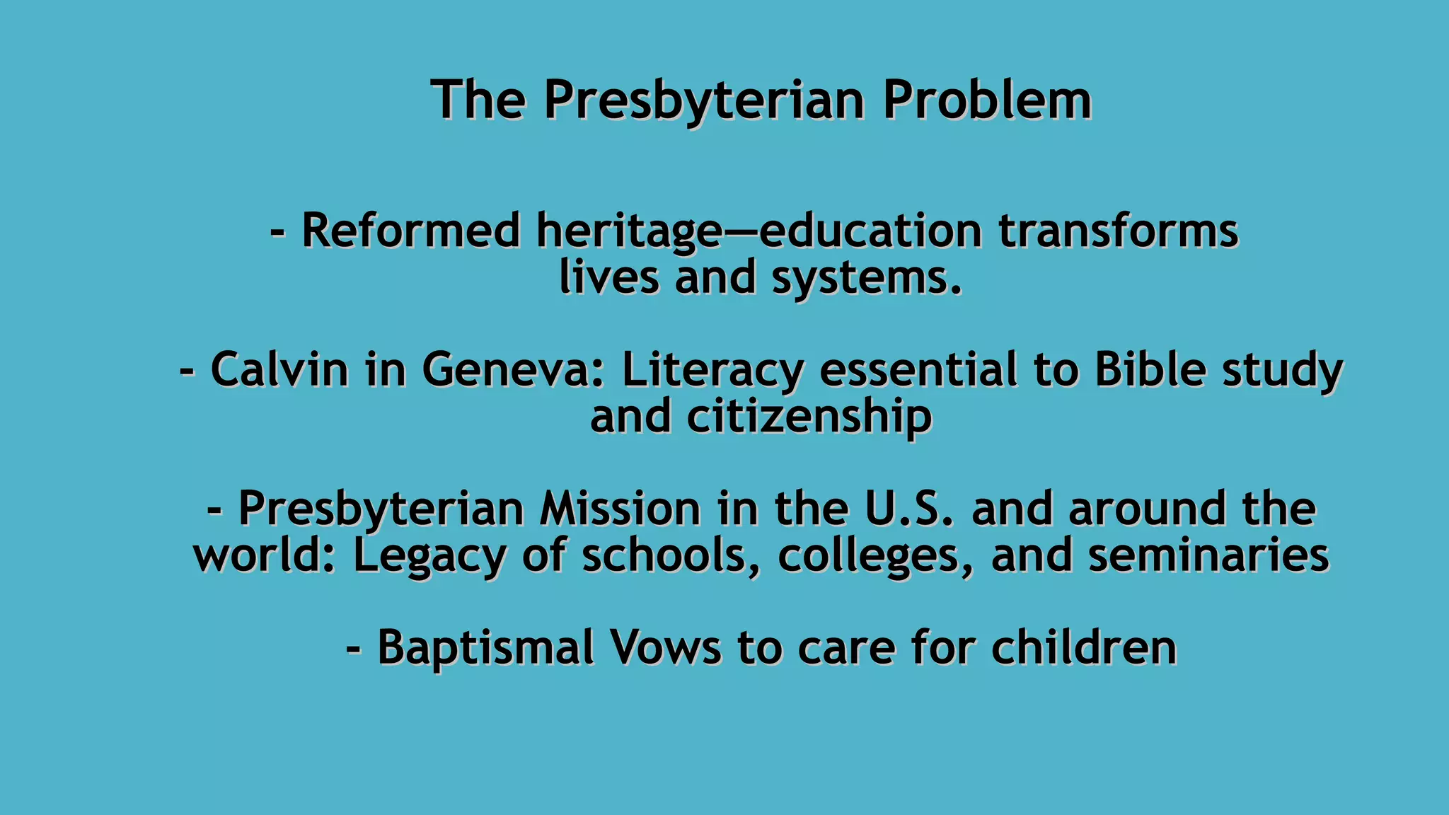 The Presbyterian ProblemThe Presbyterian Problem
- Reformed heritage—education transforms- Reformed heritage—education transforms
lives and systems.lives and systems.
- Calvin in Geneva: Literacy essential to Bible study- Calvin in Geneva: Literacy essential to Bible study
and citizenshipand citizenship
- Presbyterian Mission in the U.S. and around the- Presbyterian Mission in the U.S. and around the
world: Legacy of schools, colleges, and seminariesworld: Legacy of schools, colleges, and seminaries
- Baptismal Vows to care for children- Baptismal Vows to care for children
 