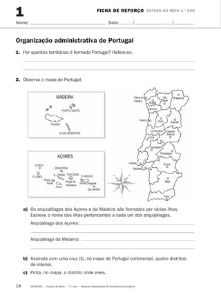 1 FICHA DE REFORÇO ESTUDO DO MEIO 3.º ANO 
Nome: Data: / / 
Organização administrativa de Portugal 
1. Por quantos territórios é formado Portugal? Refere-os. 
2. Observa o mapa de Portugal. 
a) Os arquipélagos dos Açores e da Madeira são formados por várias ilhas. 
Escreve o nome das ilhas pertencentes a cada um dos arquipélagos. 
Arquipélago dos Açores: 
Arquipélago da Madeira: 
b) Assinala com uma cruz (X), no mapa de Portugal continental, quatro distritos 
do interior. 
c) Pinta, no mapa, o distrito onde vives. 
18 DESAFIOS • Estudo do Meio • 3.o ano • Material fotocopiável © Santillana-Constância 
 