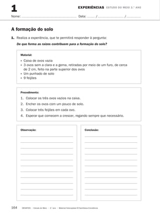 EXPERIÊNCIAS ESTUDO DO MEIO 3.º ANO 
1 
Nome: Data: / / 
A formação do solo 
1. Realiza a experiência, que te permitirá responder à pergunta: 
De que forma as raízes contribuem para a formação do solo? 
Material: 
Caixa de ovos vazia 
3 ovos sem a clara e a gema, retiradas por meio de um furo, de cerca 
de 2 cm, feito na parte superior dos ovos 
Um punhado de solo 
9 feijões 
Procedimento: 
1. Colocar os três ovos vazios na caixa. 
2. Encher os ovos com um pouco de solo. 
3. Colocar três feijões em cada ovo. 
4. Esperar que comecem a crescer, regando sempre que necessário. 
Observação: Conclusão: 
164 DESAFIOS • Estudo do Meio • 3.o ano • Material fotocopiável © Santillana-Constância 
