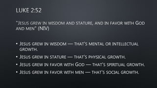 • JESUS GREW IN WISDOM — THAT'S MENTAL OR INTELLECTUAL
GROWTH.
• JESUS GREW IN STATURE — THAT'S PHYSICAL GROWTH.
• JESUS GREW IN FAVOR WITH GOD — THAT'S SPIRITUAL GROWTH.
• JESUS GREW IN FAVOR WITH MEN — THAT'S SOCIAL GROWTH.
 