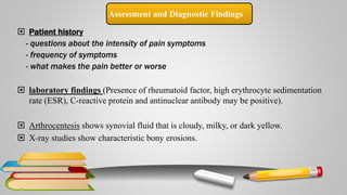 Assessment and Diagnostic Findings
 Patient history
- questions about the intensity of pain symptoms
- frequency of symptoms
- what makes the pain better or worse
 laboratory findings (Presence of rheumatoid factor, high erythrocyte sedimentation
rate (ESR), C-reactive protein and antinuclear antibody may be positive).
 Arthrocentesis shows synovial fluid that is cloudy, milky, or dark yellow.
 X-ray studies show characteristic bony erosions.
 