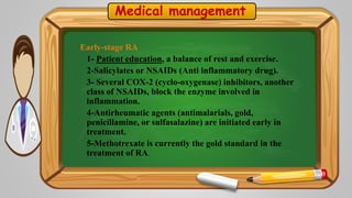 Medical management
Early-stage RA
1- Patient education, a balance of rest and exercise.
2-Salicylates or NSAIDs (Anti inflammatory drug).
3- Several COX-2 (cyclo-oxygenase) inhibitors, another
class of NSAIDs, block the enzyme involved in
inflammation.
4-Antirheumatic agents (antimalarials, gold,
penicillamine, or sulfasalazine) are initiated early in
treatment.
5-Methotrexate is currently the gold standard in the
treatment of RA.
 