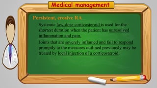 Medical management
Persistent, erosive RA
Systemic low-dose corticosteroid is used for the
shortest duration when the patient has unresolved
inflammation and pain.
Joints that are severely inflamed and fail to respond
promptly to the measures outlined previously may be
treated by local injection of a corticosteroid.
 