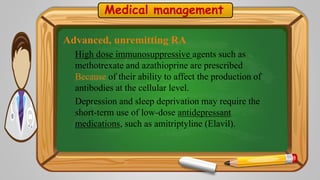 Medical management
Advanced, unremitting RA
High dose immunosuppressive agents such as
methotrexate and azathioprine are prescribed
Because of their ability to affect the production of
antibodies at the cellular level.
Depression and sleep deprivation may require the
short-term use of low-dose antidepressant
medications, such as amitriptyline (Elavil).
 