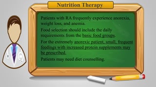 Nutrition Therapy
Patients with RA frequently experience anorexia,
weight loss, and anemia.
Food selection should include the daily
requirements from the basic food groups.
For the extremely anorexic patient, small, frequent
feedings with increased protein supplements may
be prescribed.
Patients may need diet counselling.
 