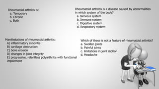 28
Rheumatoid arthritis is:
a. Temporary
b. Chronic
c. Both
Rheumatoid arthritis is a disease caused by abnormalities
in which system of the body?
a. Nervous system
b. Immune system
c. Digestive system
d. Respiratory system
Manifestations of rheumatoid arthritis:
A) inflammatory synovitis
B) cartilage destruction
C) bone erosion
D) changes in joint integrity
E) progressive, relentless polyarthritis with functional
impairment
Which of these is not a feature of rheumatoid arthritis?
a. Swollen joints
b. Painful joints
c. limitations in joint motion
d. Headache
 