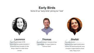 Laurence
Digital Transformation of HR, Oracle
Get to know new people interested in
Entrepreneurship Education for kids.
Bring in ideas for an after school
concept.
Thomas
Assistant Professor, Innovation & New
Technologies: “A unique initiative for
Common Good”
Shefali
Executive Director at DBS Bank, I’m
working on cool digital transformation
projects and experimenting with some
concepts on digital workforce /future
ready. Happy to join
Early Birds
Some of our “early birds” joining our “nest”
 