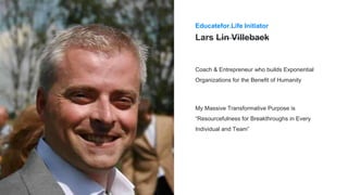 Lars Lin Villebaek
Coach & Entrepreneur who builds Exponential
Organizations for the Benefit of Humanity
Educatefor.Life Initiator
My Massive Transformative Purpose is
“Resourcefulness for Breakthroughs in Every
Individual and Team”
 
