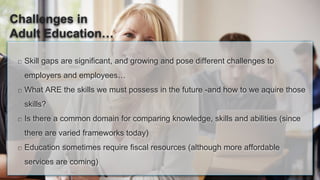 Skill gaps are significant, and growing and pose different challenges to
employers and employees…
What ARE the skills we must possess in the future -and how to we aquire those
skills?
Is there a common domain for comparing knowledge, skills and abilities (since
there are varied frameworks today)
Education sometimes require fiscal resources (although more affordable
services are coming)
Challenges in
Adult Education…
 