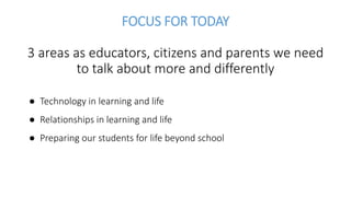 FOCUS FOR TODAY
3 areas as educators, citizens and parents we need
to talk about more and differently
● Technology in learning and life
● Relationships in learning and life
● Preparing our students for life beyond school
 