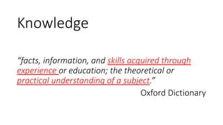 Knowledge
“facts, information, and skills acquired through
experience or education; the theoretical or
practical understanding of a subject.”
Oxford Dictionary
 