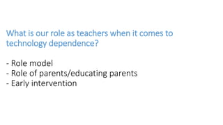 What is our role as teachers when it comes to
technology dependence?
- Role model
- Role of parents/educating parents
- Early intervention
 