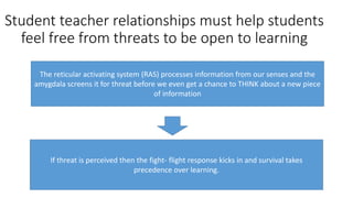 Student teacher relationships must help students
feel free from threats to be open to learning
The reticular activating system (RAS) processes information from our senses and the
amygdala screens it for threat before we even get a chance to THINK about a new piece
of information
If threat is perceived then the fight- flight response kicks in and survival takes
precedence over learning.
 
