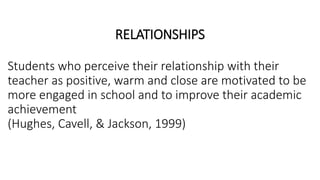 RELATIONSHIPS
Students who perceive their relationship with their
teacher as positive, warm and close are motivated to be
more engaged in school and to improve their academic
achievement
(Hughes, Cavell, & Jackson, 1999)
 