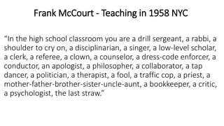 Frank McCourt - Teaching in 1958 NYC
“In the high school classroom you are a drill sergeant, a rabbi, a
shoulder to cry on, a disciplinarian, a singer, a low-level scholar,
a clerk, a referee, a clown, a counselor, a dress-code enforcer, a
conductor, an apologist, a philosopher, a collaborator, a tap
dancer, a politician, a therapist, a fool, a traffic cop, a priest, a
mother-father-brother-sister-uncle-aunt, a bookkeeper, a critic,
a psychologist, the last straw.”
 