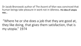 Dr Jacob Bronowski author of The Ascent of Man was convinced that
human beings take pleasure in work not in idleness. His idea of utopia
was…
“Where he or she does a job that they are good at,
they like doing, that gives them satisfaction, that is
my utopia.” 1974
 