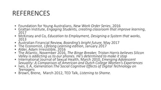 REFERENCES
• Foundation for Young Australians, New Work Order Series, 2016
• Grattan Institute, Engaging Students, creating classroom that improve learning,
2017
• McKinsey and Co, Education to Employment, Designing a System that works,
2013
• Australian Financial Review, Boarding’s bright future, May 2017
• The Economist, Lifelong Learning edition, January 2017
• Alder, Adam Irresistible, 2016
• The Atlantic, November 2016, The Binge Breaker, Tristan Harris believes Silicon
Valley is addicting us to our phones. He’s determined to make it stop
• International Journal of Sexual Health, March 2010, Emerging Adolescent
Sexuality: A Comparison of American and Dutch College Women’s Experiences
• Ives, E.A, iGeneration:The Social Cognitive Effects of Digital Technology on
Teenagers
• Brown, Brene, March 2012, TED Talk, Listening to Shame.
 