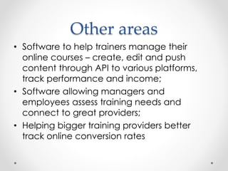 Other areas
• Software to help trainers manage their
online courses – create, edit and push
content through API to various platforms,
track performance and income;
• Software allowing managers and
employees assess training needs and
connect to great providers;
• Helping bigger training providers better
track online conversion rates
 
