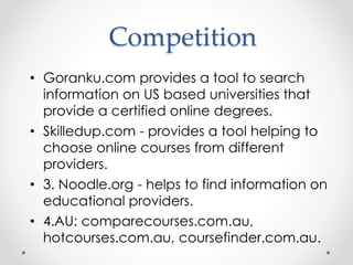 Competition
• Goranku.com provides a tool to search
information on US based universities that
provide a certified online degrees.
• Skilledup.com - provides a tool helping to
choose online courses from different
providers.
• 3. Noodle.org - helps to find information on
educational providers.
• 4.AU: comparecourses.com.au,
hotcourses.com.au, coursefinder.com.au.
 
