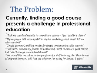 The Problem:
Currently, finding a good course
presents a challenge in professional
education
“Took me couple of months to commit to a course – I just couldn’t choose”
“My employer told me to upskill in digital marketing – but didn’t tell me
where to do it”
“Google gave me 2 million results for simple presentation skills courses”
“I am sure I can ask my friends on Linkedin if I need to choose a good course
but I don’t always know who did what”
“We would like to explore online platforms for staff training. But there is a lot
of crap out there so I will just use whoever I’m using for the last 5 years”
 