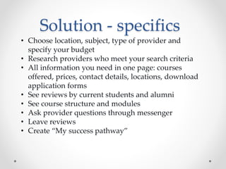 Solution - specifics
• Choose location, subject, type of provider and
specify your budget
• Research providers who meet your search criteria
• All information you need in one page: courses
offered, prices, contact details, locations, download
application forms
• See reviews by current students and alumni
• See course structure and modules
• Ask provider questions through messenger
• Leave reviews
• Create “My success pathway”
 