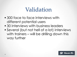 Validation
 300 face to face interviews with
different potential users
 30 interviews with business leaders
 Several (but not hell of a lot) interviews
with trainers – will be drilling down this
way further
 