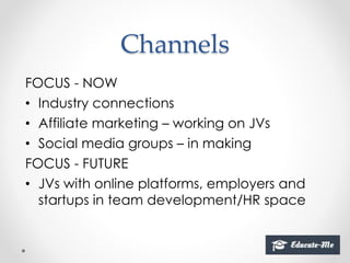 Channels
FOCUS - NOW
• Industry connections
• Affiliate marketing – working on JVs
• Social media groups – in making
FOCUS - FUTURE
• JVs with online platforms, employers and
startups in team development/HR space
 