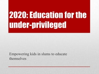 2020: Education for the
under-privileged
Empowering kids in slums to educate
themselves
 
