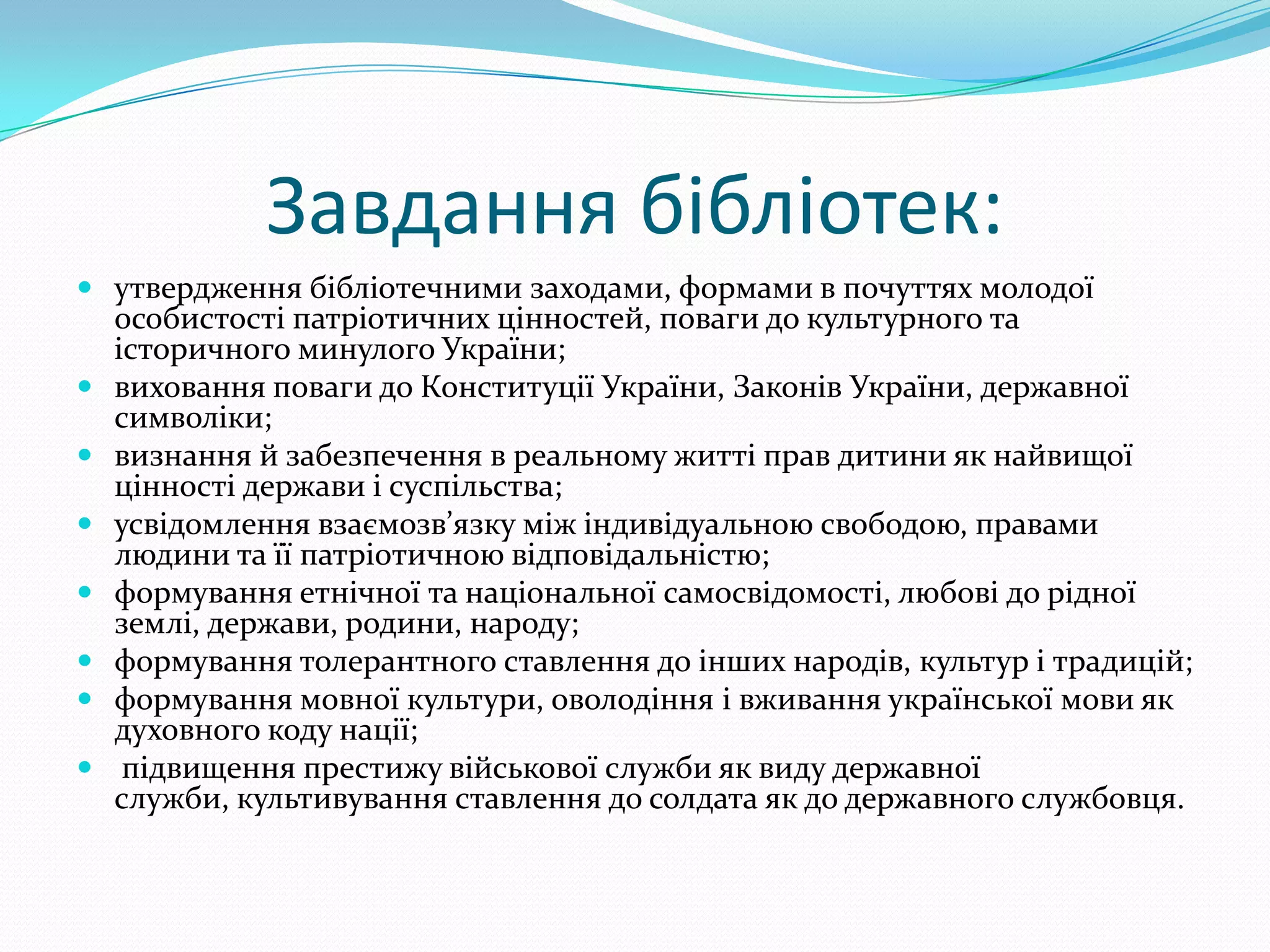 Завдання бібліотек:
 утвердження бібліотечними заходами, формами в почуттях молодої
    особистості патріотичних цінностей, поваги до культурного та
    історичного минулого України;
   виховання поваги до Конституції України, Законів України, державної
    символіки;
   визнання й забезпечення в реальному житті прав дитини як найвищої
    цінності держави і суспільства;
   усвідомлення взаємозв’язку між індивідуальною свободою, правами
    людини та її патріотичною відповідальністю;
   формування етнічної та національної самосвідомості, любові до рідної
    землі, держави, родини, народу;
   формування толерантного ставлення до інших народів, культур і традицій;
   формування мовної культури, оволодіння і вживання української мови як
    духовного коду нації;
    підвищення престижу військової служби як виду державної
    служби, культивування ставлення до солдата як до державного службовця.
 