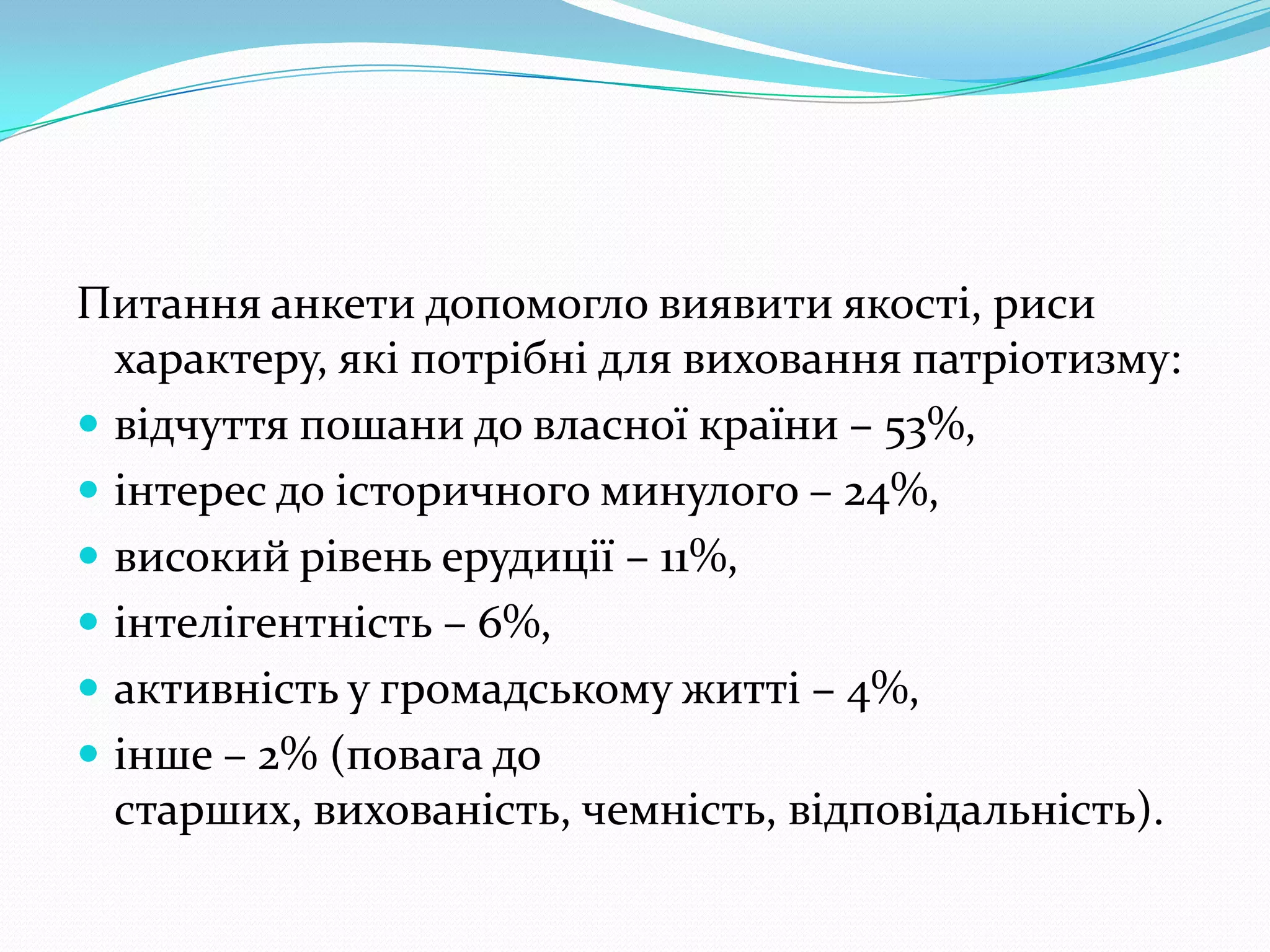 Питання анкети допомогло виявити якості, риси
  характеру, які потрібні для виховання патріотизму:
 відчуття пошани до власної країни – 53%,
 інтерес до історичного минулого – 24%,
 високий рівень ерудиції – 11%,
 інтелігентність – 6%,
 активність у громадському житті – 4%,
 інше – 2% (повага до
  старших, вихованість, чемність, відповідальність).
 