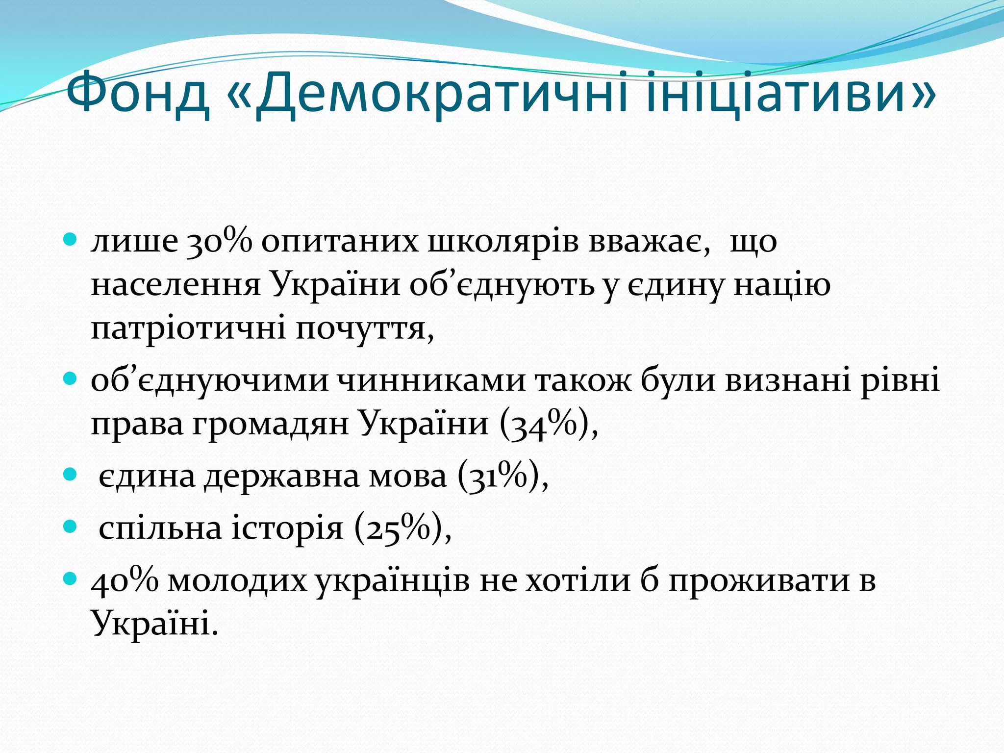 Фонд «Демократичні ініціативи»

 лише 30% опитаних школярів вважає, що
  населення України об’єднують у єдину націю
  патріотичні почуття,
 об’єднуючими чинниками також були визнані рівні
  права громадян України (34%),
 єдина державна мова (31%),
 спільна історія (25%),
 40% молодих українців не хотіли б проживати в
  Україні.
 