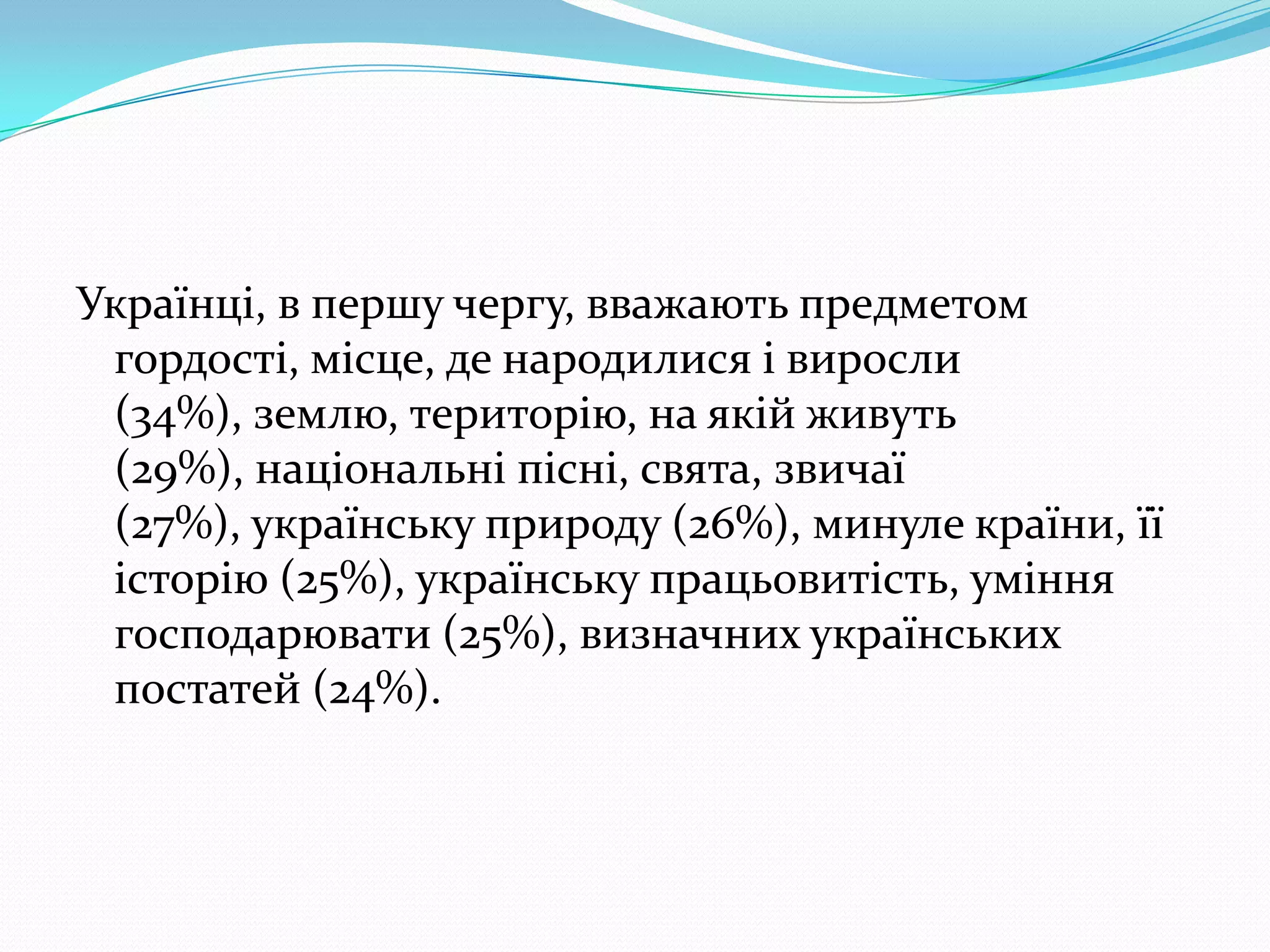 Українці, в першу чергу, вважають предметом
 гордості, місце, де народилися i виросли
 (34%), землю, територію, на якій живуть
 (29%), національні пiснi, свята, звичаї
 (27%), українську природу (26%), минуле країни, її
 історію (25%), українську працьовитість, уміння
 господарювати (25%), визначних українських
 постатей (24%).
 